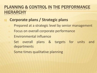 PLANNING & CONTROL IN THE PERFORMANCE
HIERARCHY
1) Corporate plans / Strategic plans
o Prepared at a strategic level by senior management
o Focus on overall corporate performance
o Environmental influence
o Set overall plans & targets for units and
departments
o Some times qualitative planning
 
