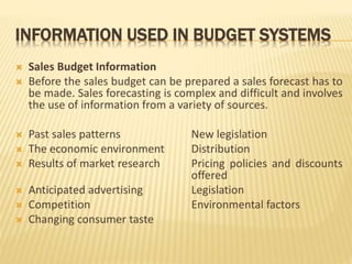 INFORMATION USED IN BUDGET SYSTEMS
 Sales Budget Information
 Before the sales budget can be prepared a sales forecast has to
be made. Sales forecasting is complex and difficult and involves
the use of information from a variety of sources.
 Past sales patterns New legislation
 The economic environment Distribution
 Results of market research Pricing policies and discounts
offered
 Anticipated advertising Legislation
 Competition Environmental factors
 Changing consumer taste
 
