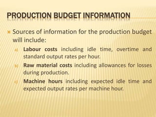 PRODUCTION BUDGET INFORMATION
 Sources of information for the production budget
will include:
a) Labour costs including idle time, overtime and
standard output rates per hour.
b) Raw material costs including allowances for losses
during production.
c) Machine hours including expected idle time and
expected output rates per machine hour.
 