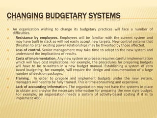CHANGING BUDGETARY SYSTEMS
 An organization wishing to change its budgetary practices will face a number of
difficulties.
a) Resistance by employees. Employees will be familiar with the current system and
may have built in slack so will not easily accept new targets. New control systems that
threaten to alter existing power relationships may be thwarted by those affected.
b) Loss of control. Senior management may take time to adapt to the new system and
understand the implications of results.
c) Costs of implementation. Any new system or process requires careful implementation
which will have cost implications. For example, the procedures for preparing budgets
will have to be re-written in a new budget manual. Establishing a system of zero
based budgeting, for example, will require the design and documentation of a large
number of decision packages.
d) Training. In order to prepare and implement budgets under the new system,
managers will need to be fully trained. This is time-consuming and expensive.
e) Lack of accounting information. The organization may not have the systems in place
to obtain and anaylse the necessary information for preparing the new style budget.
For example, an organization needs a system of activity-based costing if it is to
implement ABB.
 