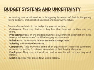 BUDGET SYSTEMS AND UNCERTAINTY
 Uncertainty can be allowed for in budgeting by means of flexible budgeting,
rolling budgets, probabilistic budgeting and sensitivity analysis.
 Causes of uncertainty in the budgeting process include:
a) Customers. They may decide to buy less than forecast, or they may buy
more.
b) Products/services. In the modern business environment, organizations need
to respond to customers’ rapidly changing requirements.
c) Inflation and movements in interest and exchange rates.
d) Volatility in the cost of materials.
e) Competitors. They may steal some of an organization’s expected customers,
or some competitors’ customers may change their buying allegiance.
f) Employees. They may not work as hard as was hoped, or they may work
harder.
g) Machines. They may break down unexpectedly.
 