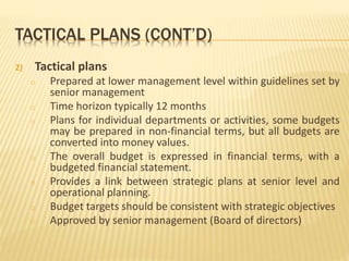 TACTICAL PLANS (CONT’D)
2) Tactical plans
o Prepared at lower management level within guidelines set by
senior management
o Time horizon typically 12 months
o Plans for individual departments or activities, some budgets
may be prepared in non-financial terms, but all budgets are
converted into money values.
o The overall budget is expressed in financial terms, with a
budgeted financial statement.
o Provides a link between strategic plans at senior level and
operational planning.
o Budget targets should be consistent with strategic objectives
o Approved by senior management (Board of directors)
 