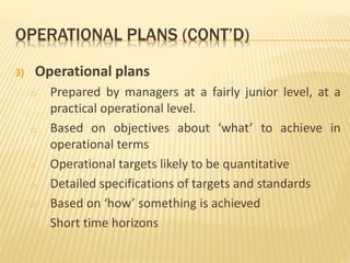 OPERATIONAL PLANS (CONT’D)
3) Operational plans
o Prepared by managers at a fairly junior level, at a
practical operational level.
o Based on objectives about ‘what’ to achieve in
operational terms
o Operational targets likely to be quantitative
o Detailed specifications of targets and standards
o Based on ‘how’ something is achieved
o Short time horizons
 