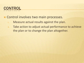 CONTROL
 Control involves two main processes.
i. Measure actual results against the plan.
ii. Take action to adjust actual performance to achieve
the plan or to change the plan altogether.
 