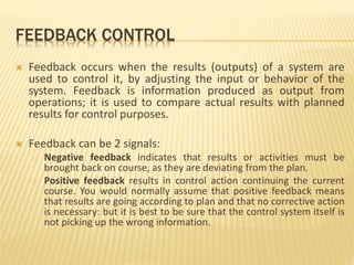 FEEDBACK CONTROL
 Feedback occurs when the results (outputs) of a system are
used to control it, by adjusting the input or behavior of the
system. Feedback is information produced as output from
operations; it is used to compare actual results with planned
results for control purposes.
 Feedback can be 2 signals:
o Negative feedback indicates that results or activities must be
brought back on course, as they are deviating from the plan.
o Positive feedback results in control action continuing the current
course. You would normally assume that positive feedback means
that results are going according to plan and that no corrective action
is necessary: but it is best to be sure that the control system itself is
not picking up the wrong information.
 