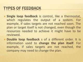 TYPES OF FEEDBACK
 Single loop feedback is control, like a thermostat,
which regulates the output of a system. For
example, if sales targets are not reached soon. The
plan or target itself is not changed, even though the
resources needed to achieve it might have to be
reviewed.
 Double loop feedback s of a different order. It is
information used to change the plan itself. For
example, if sales targets are not reached, the
company may need to change the plan.
 