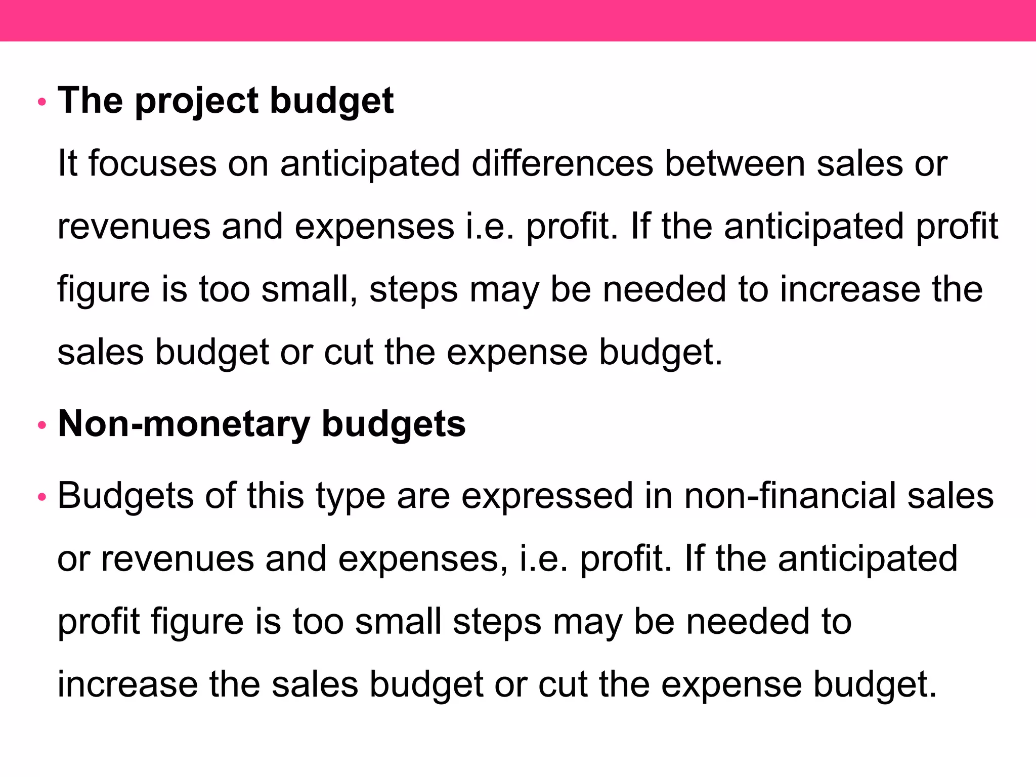 • The project budget
It focuses on anticipated differences between sales or
revenues and expenses i.e. profit. If the anticipated profit
figure is too small, steps may be needed to increase the
sales budget or cut the expense budget.
• Non-monetary budgets
• Budgets of this type are expressed in non-financial sales
or revenues and expenses, i.e. profit. If the anticipated
profit figure is too small steps may be needed to
increase the sales budget or cut the expense budget.
 