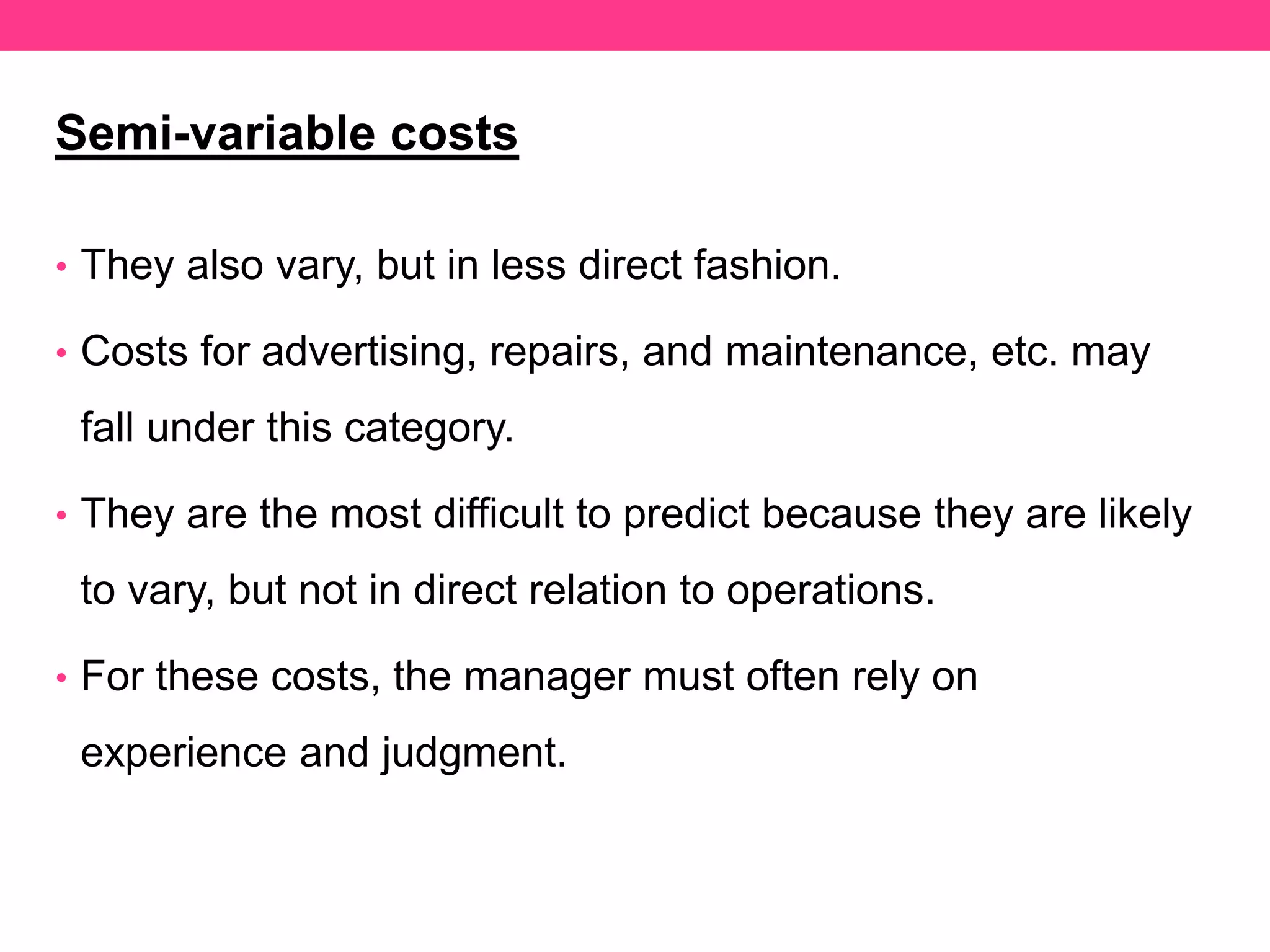 Semi-variable costs
• They also vary, but in less direct fashion.
• Costs for advertising, repairs, and maintenance, etc. may
fall under this category.
• They are the most difficult to predict because they are likely
to vary, but not in direct relation to operations.
• For these costs, the manager must often rely on
experience and judgment.
 