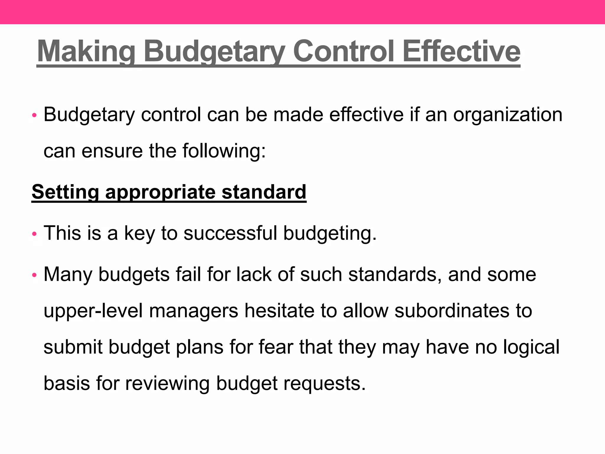 Making Budgetary Control Effective
• Budgetary control can be made effective if an organization
can ensure the following:
Setting appropriate standard
• This is a key to successful budgeting.
• Many budgets fail for lack of such standards, and some
upper-level managers hesitate to allow subordinates to
submit budget plans for fear that they may have no logical
basis for reviewing budget requests.
 