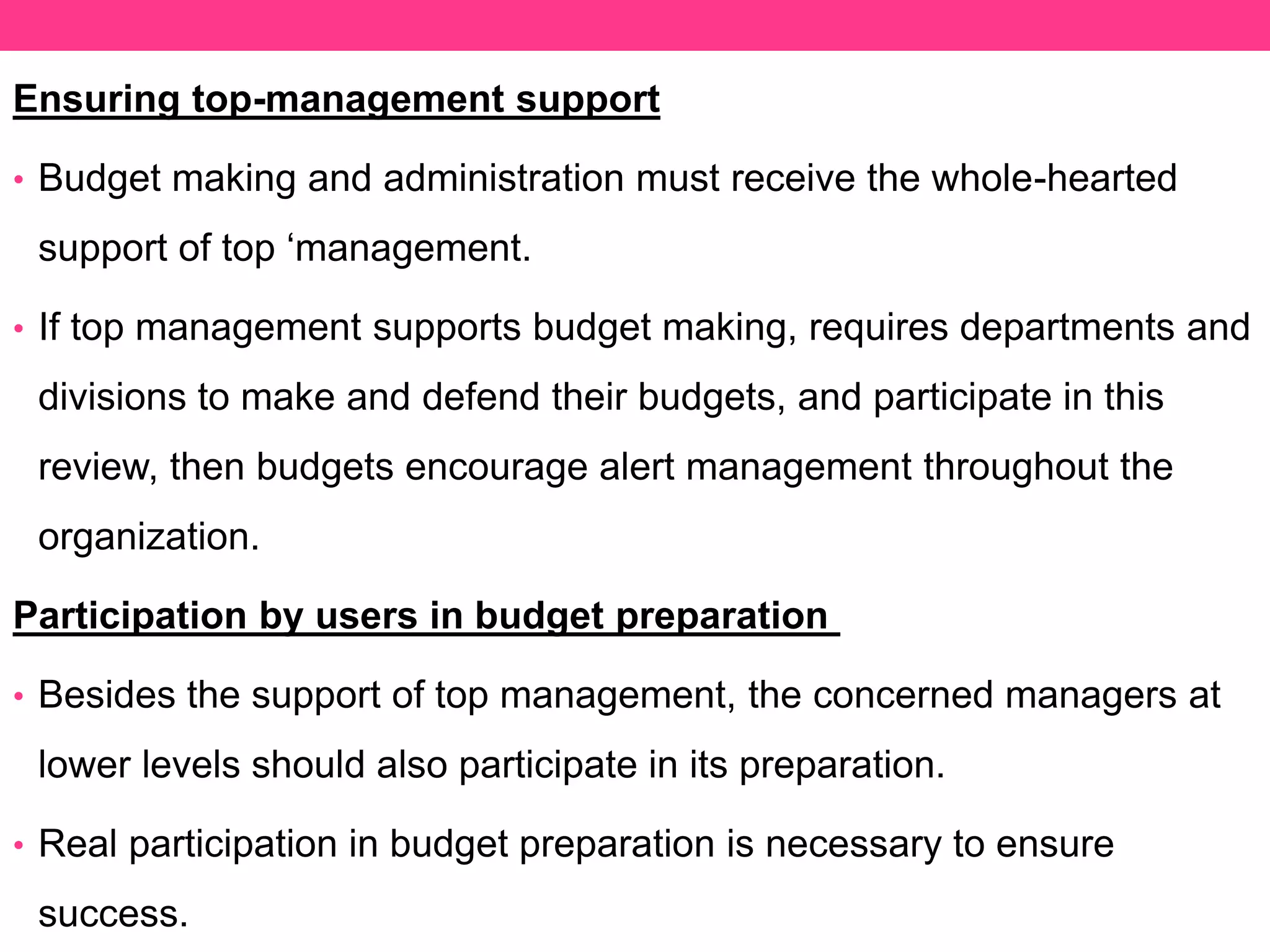 Ensuring top-management support
• Budget making and administration must receive the whole-hearted
support of top ‘management.
• If top management supports budget making, requires departments and
divisions to make and defend their budgets, and participate in this
review, then budgets encourage alert management throughout the
organization.
Participation by users in budget preparation
• Besides the support of top management, the concerned managers at
lower levels should also participate in its preparation.
• Real participation in budget preparation is necessary to ensure
success.
 
