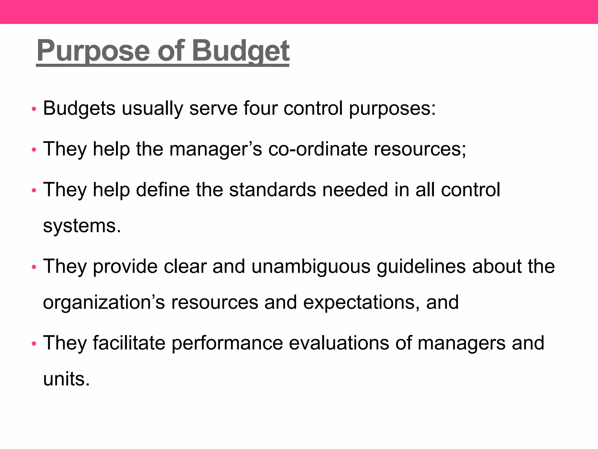 Purpose of Budget
• Budgets usually serve four control purposes:
• They help the manager’s co-ordinate resources;
• They help define the standards needed in all control
systems.
• They provide clear and unambiguous guidelines about the
organization’s resources and expectations, and
• They facilitate performance evaluations of managers and
units.
 