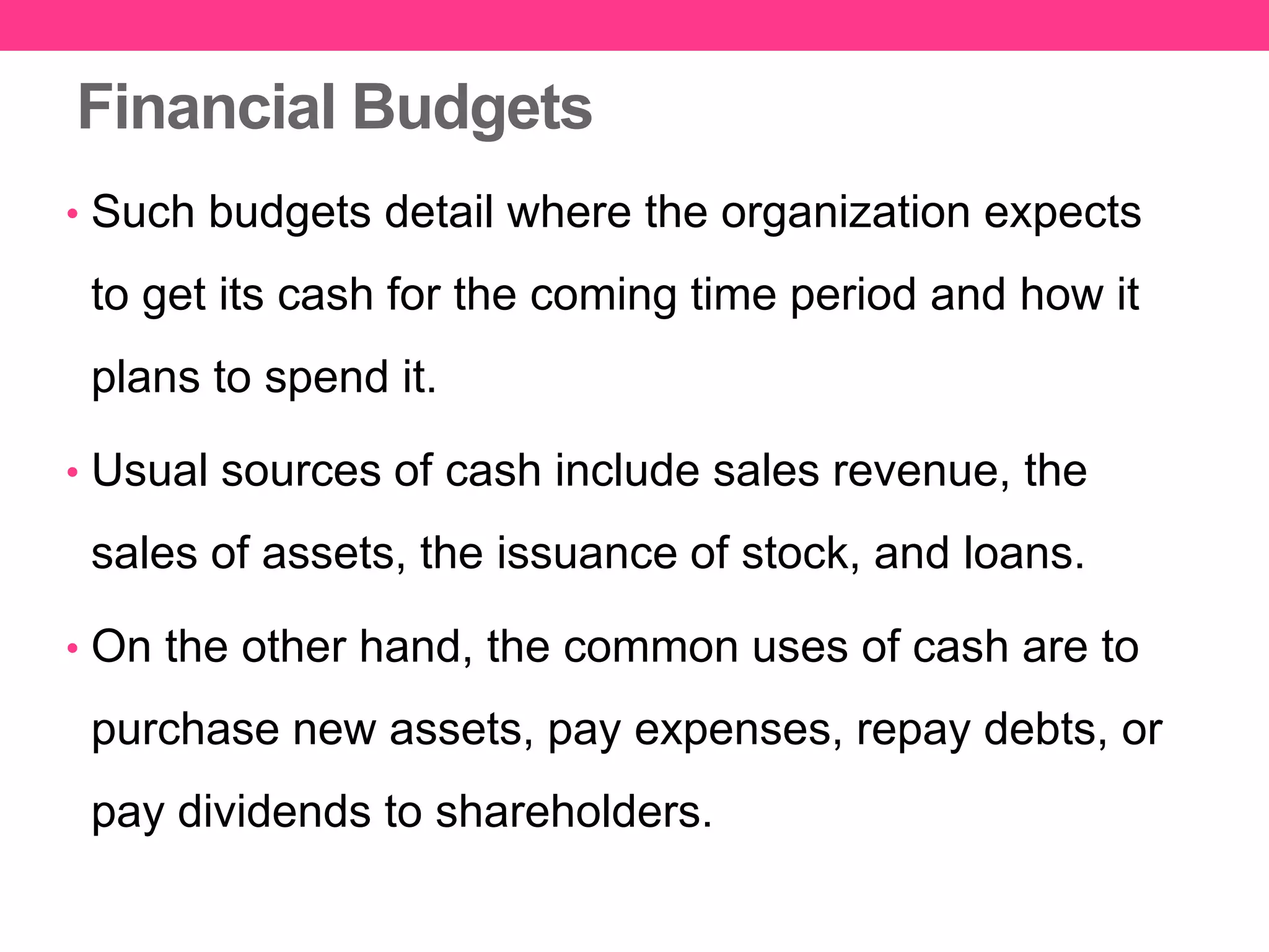 Financial Budgets
• Such budgets detail where the organization expects
to get its cash for the coming time period and how it
plans to spend it.
• Usual sources of cash include sales revenue, the
sales of assets, the issuance of stock, and loans.
• On the other hand, the common uses of cash are to
purchase new assets, pay expenses, repay debts, or
pay dividends to shareholders.
 