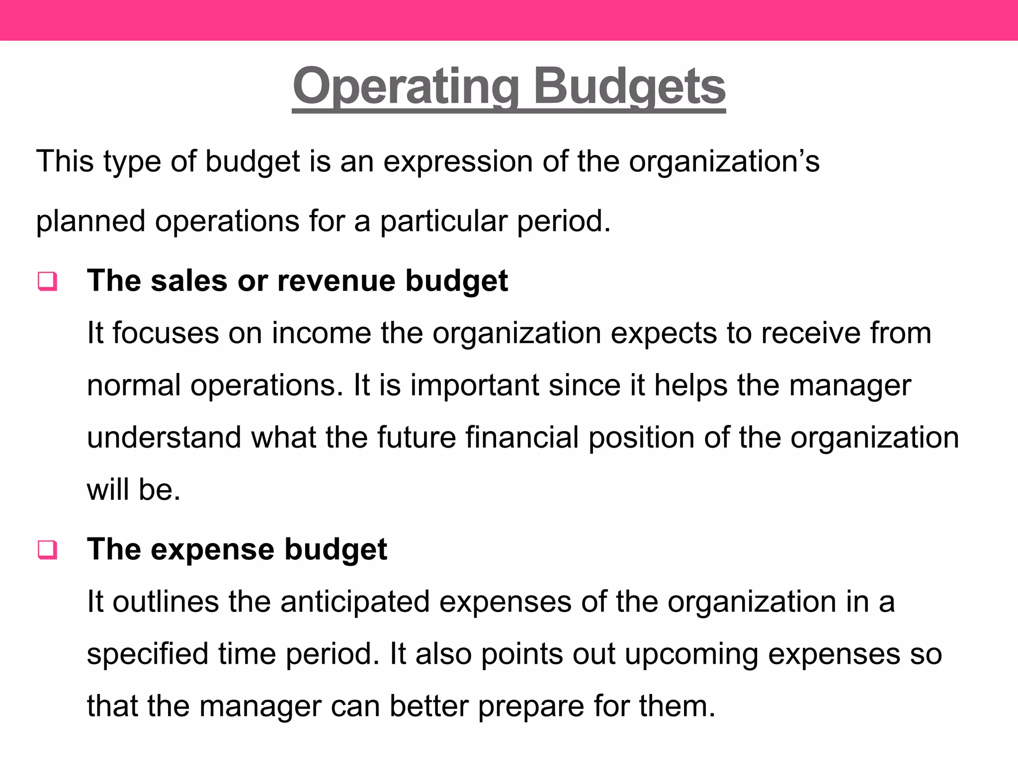 Operating Budgets
This type of budget is an expression of the organization’s
planned operations for a particular period.
 The sales or revenue budget
It focuses on income the organization expects to receive from
normal operations. It is important since it helps the manager
understand what the future financial position of the organization
will be.
 The expense budget
It outlines the anticipated expenses of the organization in a
specified time period. It also points out upcoming expenses so
that the manager can better prepare for them.
 
