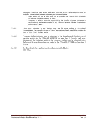 employees, based on past actual and other relevant factors. Substantiation must be
              provided for variations from the previous year’s establishment.
                  Posts which will not be filled must not be provided for. This includes provision
                     for staff on long-term transfer or leave.
                  Estimates of salaries must be supported by the number of posts against each
                     establishment, and an explanation of any variation between the next year and the
                     current year’s posts.

3.3.5.11      Lump sum provision in the budget must not be made unless in exceptional
              circumstances. For example, the use of ‘other’ expenditure heads should be avoided, in
              favor of more clearly defined heads.

3.3.5.12      Permanent budget estimates must be submitted by the (Branches and Units) concerned
              spending entities to the FINANCE OFFICER no later than 1 December each year.
              Subsequently the Budget pertaining to the permanent budget must be submitted to the
              Budget and Revenue Committee and copied to the FINANCE OFFICER, no later than 1
              January

3.3.5.13      The dates detailed are applicable unless otherwise notified by the
              CEO Office.




Budgeting Policies- Final Copy/Jan 2012                                                     Page 10
 