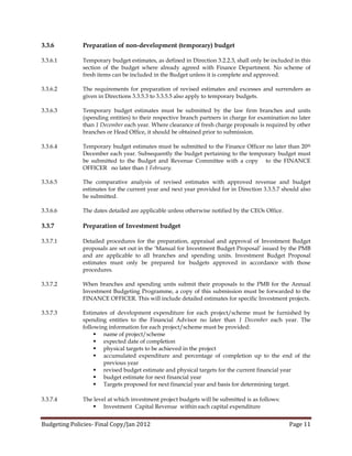 3.3.6         Preparation of non-development (temporary) budget

3.3.6.1       Temporary budget estimates, as defined in Direction 3.2.2.3, shall only be included in this
              section of the budget where already agreed with Finance Department. No scheme of
              fresh items can be included in the Budget unless it is complete and approved.

3.3.6.2       The requirements for preparation of revised estimates and excesses and surrenders as
              given in Directions 3.3.5.3 to 3.3.5.5 also apply to temporary budgets.

3.3.6.3       Temporary budget estimates must be submitted by the law firm branches and units
              (spending entities) to their respective branch partners in charge for examination no later
              than 1 December each year. Where clearance of fresh charge proposals is required by other
              branches or Head Office, it should be obtained prior to submission.

3.3.6.4       Temporary budget estimates must be submitted to the Finance Officer no later than 20th
              December each year. Subsequently the budget pertaining to the temporary budget must
              be submitted to the Budget and Revenue Committee with a copy to the FINANCE
              OFFICER no later than 1 February.

3.3.6.5       The comparative analysis of revised estimates with approved revenue and budget
              estimates for the current year and next year provided for in Direction 3.3.5.7 should also
              be submitted.

3.3.6.6       The dates detailed are applicable unless otherwise notified by the CEOs Office.

3.3.7         Preparation of Investment budget

3.3.7.1       Detailed procedures for the preparation, appraisal and approval of Investment Budget
              proposals are set out in the ‘Manual for Investment Budget Proposal’ issued by the PMB
              and are applicable to all branches and spending units. Investment Budget Proposal
              estimates must only be prepared for budgets approved in accordance with those
              procedures.

3.3.7.2       When branches and spending units submit their proposals to the PMB for the Annual
              Investment Budgeting Programme, a copy of this submission must be forwarded to the
              FINANCE OFFICER. This will include detailed estimates for specific Investment projects.

3.3.7.3       Estimates of development expenditure for each project/scheme must be furnished by
              spending entities to the Financial Advisor no later than 1 December each year. The
              following information for each project/scheme must be provided:
                    name of project/scheme
                    expected date of completion
                    physical targets to be achieved in the project
                    accumulated expenditure and percentage of completion up to the end of the
                      previous year
                    revised budget estimate and physical targets for the current financial year
                    budget estimate for next financial year
                    Targets proposed for next financial year and basis for determining target.

3.3.7.4       The level at which investment project budgets will be submitted is as follows:
                   Investment Capital Revenue within each capital expenditure


Budgeting Policies- Final Copy/Jan 2012                                                         Page 11
 
