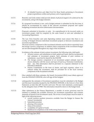    At detailed function and object level for those heads pertaining to Investment
                      project expenditures within each primary unit of appropriation.

3.3.7.5       Branches and Units entities shall provide details of physical targets to be achieved by the
              investments, along with budget estimates.

3.3.7.6       If a proposed investment is new, and a budget estimate is submitted for the first time, it
              should be accompanied by copies of the relevant investment proposal and capital
              budgeting investment decision authorization documentation.

3.3.7.7       Proposals submitted to branches or units for expenditure(s) to be incurred under an
              investment project, shall be compiled by the same branch or unit and submitted to
              Accounting Department.

3.3.7.8       The Law Firm branches and units (Spending entities) must ensure that there is no
              overlap of budgets between individual investment projects or between investment and
              recurrent expenditures.
3.3.7.9       The local currency component of the investment estimate must be shown separately from
              the foreign currency component. In addition, these components of the investment budget
              are not interchangeable throughout any stage of the investment.

3.3.7.10      In relation to the estimate of joint venture investment, the following rules shall apply:
                    All joint venture, and subsidiaries in both capital and loans, shall be incorporated
                       into estimates of investment projects. Such estimates of joint ventures or
                       subsidiaries must first be cleared by the EXCOM
                    The foreign currency component of an investment project estimate must be
                       shown distinctly with the source and type of fund (e.g. Partner(s) Contribution,
                       loan etc). This information shall be provided in a separate statement to the
                       FINANCE OFFICER
                    Partner Contribution in the form of Assets, and legal expertise, where it is
                       utilized within the investment, shall be provided for in the local currency
                       component of the Investment estimate.

3.3.7.11      Once satisfied with these estimates, the branch Accountant (BAA) must obtain approval
              from the FINANCE OFFICER, who will sign off the budgets.

3.3.7.12      subsequently the estimates of Investment expenditure must be submitted to the Budget
              and Revenue Committee headed by the FINANCE OFFICER, in the form of a New Item
              Statement, no later than 20th December each year. The new item statement, countersigned
              by the delegated chair of PMB. This information should be shown in the budget book.

3.3.7.13      After submission to the Finance Department, a number of review processes must be
              initiated to establish the available resources for investment expenditure and examine
              demands of branch/Unit investments needs. The review of each project must be made in
              light of the following factors:
                    overall resource position (resources available from the Budget to finance the
                        Annual Investment)
                    Indentified priorities
                    phasing of Investment
                    status of Investment
                    availability of Capital or Funds
                    likelihood of completion in the forthcoming financial year

Budgeting Policies- Final Copy/Jan 2012                                                         Page 12
 