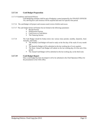 3.3.7.14         Cash Budget Preparation

3.3.7.15 Guidelines and General Policies
                 Cash Budgeting estimates shall be part of budgetary control prepared by the FINANCE OFFICER
                 /SA, showing how cash resources will be acquired and used over specific time period.

3.3.7.16 The cash Budget will project cash resource need in term of deficit and excess

3.3.7.17 The cash budget format will feature but not limited to the followings parameters
                      Receipt Section
                      Disbursement Section
                      Cash Excess or Cash Deficit
                      The Financing Section

3.3.7.18         The Cash Budget should be broken down into various times periods; monthly, Quarterly, Semi
                 Annually, and Yearly.
                      The Monthly Cash Budget will need to ready on the first day of the week of every month
                         end
                      The Quarterly Budget will be submitted on the last working day of every quarters
                      The Semi- Annual Cash Budget will submit on the last working day of at the end of this
                         period.
                      The Annual Cash Budget will be submitted on the last working day on the third week.

3.3.7.19         Cash Budget Report
                 Once a cash budget has been developed it will to be submitted to the Chief Operation Officer for
                 the presentation to the CEOs office.




Budgeting Policies- Final Copy/Jan 2012                                                                   Page 13
 