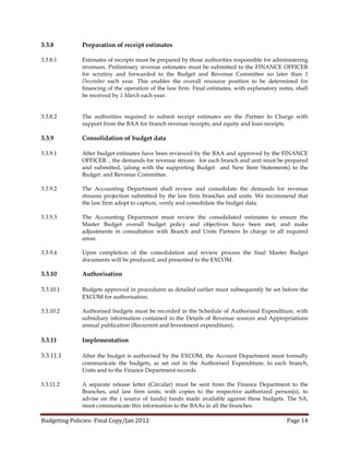 3.3.8         Preparation of receipt estimates

3.3.8.1       Estimates of receipts must be prepared by those authorities responsible for administering
              revenues. Preliminary revenue estimates must be submitted to the FINANCE OFFICER
              for scrutiny and forwarded to the Budget and Revenue Committee no later than 1
              December each year. This enables the overall resource position to be determined for
              financing of the operation of the law firm. Final estimates, with explanatory notes, shall
              be received by 1 March each year.


3.3.8.2       The authorities required to submit receipt estimates are the Partner In Charge with
              support from the BAA for branch revenue receipts, and equity and loan receipts.

3.3.9         Consolidation of budget data

3.3.9.1       After budget estimates have been reviewed by the BAA and approved by the FINANCE
              OFFICER , the demands for revenue stream for each branch and unit must be prepared
              and submitted, (along with the supporting Budget and New Item Statements) to the
              Budget and Revenue Committee.

3.3.9.2       The Accounting Department shall review and consolidate the demands for revenue
              streams projection submitted by the law firm branches and units. We recommend that
              the law firm adopt to capture, verify and consolidate the budget data.

3.3.9.3       The Accounting Department must review the consolidated estimates to ensure the
              Master Budget overall budget policy and objectives have been met, and make
              adjustments in consultation with Branch and Units Partners In charge in all required
              areas.

3.3.9.4       Upon completion of the consolidation and review process the final Master Budget
              documents will be produced, and presented to the EXCOM.

3.3.10        Authorisation

3.3.10.1      Budgets approved in procedures as detailed earlier must subsequently be set before the
              EXCOM for authorisation.

3.3.10.2      Authorised budgets must be recorded in the Schedule of Authorised Expenditure, with
              subsidiary information contained in the Details of Revenue sources and Appropriations
              annual publication (Recurrent and Investment expenditure).

3.3.11        Implementation

3.3.11.1      After the budget is authorised by the EXCOM, the Account Department must formally
              communicate the budgets, as set out in the Authorised Expenditure, to each branch,
              Units and to the Finance Department records.

3.3.11.2      A separate release letter (Circular) must be sent from the Finance Department to the
              Branches, and law firm units, with copies to the respective authorized person(s), to
              advise on the ( source of funds) funds made available against these budgets. The SA,
              must communicate this information to the BAAs in all the branches.

Budgeting Policies- Final Copy/Jan 2012                                                        Page 14
 