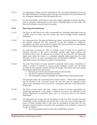 3.3.11.3      An appropriation ledger must be maintained by the Accounting Department to record
              the initial distributions of budgets made to the law firm branches and units (entities) and
              any subsequent adjustments made throughout the year.

3.3.11.4      It is the responsibility of the BAA to ensure the budgets applicable to his/her Branch or
              Unit are properly communicated to the various delegated officers in that entity. The
              BAAs will maintain a record of such this entities.

3.3.12        Reporting and monitoring

3.3.12.1      The BAAs of each branch and units is responsible for controlling expenditure from the
              available source of funds and will exercise this control through his/her delegated
              authorities.

3.3.12.2      At a transaction level, Drawing and Disbursing Agents must ensure claims for payment
              are properly prepared and duly approved, as per the Schedule of Authorised
              Expenditure, classified, and recorded according to the rules procedures for expenditures
              laid down in chapter 4 of this Accounting Manual.

3.3.12.3      No transaction exceeding the value of available source of funds can be passed for
              payment. However, if the claim is inevitably payable under legal contracts and
              insufficient funds exist, the demand for payment may be honoured. The disbursing
              Agent must report the matter to a delegated authority before approving the claim
              (Direction 3.3.12.7). In such circumstances the SA/FINANCE OFFICER     must take
              appropriate actions to find the extra funds for such payments.

3.3.12.4      Any Law Firms branch and units required to undertake work or incur expenditure on
              behalf of another is required to exercise proper budgetary control over the funds
              provided by the principal authority (Partner In charge). The branch and units (entity)
              incurring the expenditure must ensure:
                   The funds provided by the principal entity are not exceeded
                   The money is spent for the purpose intended
                   Any anticipated savings are promptly surrendered back to the principal entity.

              The principal entity will communicate the revenue stream within which expenditure
              may be incurred to the concerned branch and unit and issue the required written
              approval for expenditure to be incurred by a nominated authority in that (Branch and
              Units) entity.

3.3.12.5      The BAAs in each branch and units (entity), as part of his/her responsibility for
              monitoring expenditures, must submit a statement of excesses and surrenders to the
              Finance Department at prescribed dates, and in a format set down by the Finance
              Department.

3.3.12.6      All anticipated cost savings must be surrendered to the Law Firm Common Accounts
              immediately as they are foreseen, but no later than 1st July each year. Cost Savings from
              source of funds provided after 1st July must be surrendered no later than 30th July.
              Stringent controls should be exercised in the expenditure of all potential or actual cost
              savings. In addition:
                   No savings should be held in reserve for possible future excesses



Budgeting Policies- Final Copy/Jan 2012                                                         Page 15
 