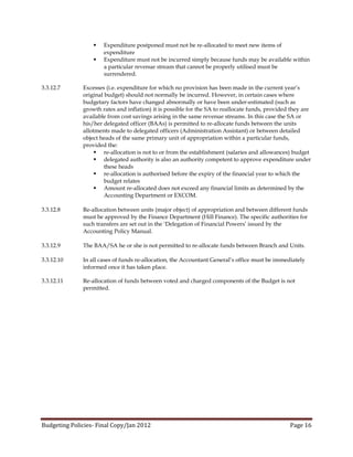    Expenditure postponed must not be re-allocated to meet new items of
                      expenditure
                     Expenditure must not be incurred simply because funds may be available within
                      a particular revenue stream that cannot be properly utilised must be
                      surrendered.

3.3.12.7      Excesses (i.e. expenditure for which no provision has been made in the current year’s
              original budget) should not normally be incurred. However, in certain cases where
              budgetary factors have changed abnormally or have been under-estimated (such as
              growth rates and inflation) it is possible for the SA to reallocate funds, provided they are
              available from cost savings arising in the same revenue streams. In this case the SA or
              his/her delegated officer (BAAs) is permitted to re-allocate funds between the units
              allotments made to delegated officers (Administration Assistant) or between detailed
              object heads of the same primary unit of appropriation within a particular funds,
              provided the:
                    re-allocation is not to or from the establishment (salaries and allowances) budget
                    delegated authority is also an authority competent to approve expenditure under
                       these heads
                    re-allocation is authorised before the expiry of the financial year to which the
                       budget relates
                    Amount re-allocated does not exceed any financial limits as determined by the
                       Accounting Department or EXCOM.

3.3.12.8      Re-allocation between units (major object) of appropriation and between different funds
              must be approved by the Finance Department (Hill Finance). The specific authorities for
              such transfers are set out in the ‘Delegation of Financial Powers’ issued by the
              Accounting Policy Manual.

3.3.12.9      The BAA/SA he or she is not permitted to re-allocate funds between Branch and Units.

3.3.12.10     In all cases of funds re-allocation, the Accountant General’s office must be immediately
              informed once it has taken place.

3.3.12.11     Re-allocation of funds between voted and charged components of the Budget is not
              permitted.




Budgeting Policies- Final Copy/Jan 2012                                                          Page 16
 