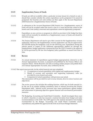 3.3.13         Supplementary Source of Funds

3.3.13.1       If funds are still not available within a particular revenue stream for a branch or unit, it
               should then consider whether the certain expenditure can be postponed. If it cannot be
               postponed, the branches and units (entity) can then apply to the Account Department
               (Hill Finance) for a Supplementary Source of Funds.

3.3.13.2       A submission to the Account Department (Hill Finance) for a Supplementary source of
               Fund will not be accepted unless the excess is due to a cause beyond the control of the
               branch and Units (entity) concerned and expenditure cannot be legitimately postponed.

3.3.13.3       Expenditure on new services or programs in which no provision in the budget has been
               made will not normally be admitted as a Supplementary source of funds and should be
               met from savings.

3.3.13.4       The Finance Department will need to give their consent for the Supplementary revenue
               application. However, the Supplementary revenue application can only be approved by
               the EXCOM during the budgetary cycle for the following year. Expenditure during the
               interim period in respect of the additional appropriation applied for through the
               Supplementary budget application commencing from the CEO’s consent to the approval
               by will be governed by the law firm budgetary policy guidelines as issued from time to
               time.

3.3.14         Review

3.3.14.1       An annual statement of expenditures against budget (appropriation), referred to as the
               Annual Appropriation Accounts, is prepared and published by the Finance Officer and
               respective BAAs. All the Branches and self-accounting entities prepare and publish their
               own Annual Appropriation Accounts, duly certified by the SA.

3.3.14.2 This report must provide, for the whole financial year just completed:
                      A comparison of actual expenditure with original and supplementary budget.
                      Details of excesses and surrenders and supporting explanatory notes (as
                          provided by every branch and units)
                      Comparison of actual expenditure with previous year actual.
                 This information will be provided for each revenue streams, down to minor function and
                 object level.

3.3.14.3       The review process also includes the auditing function, which may be both external (i.e.
               by the use of an outside auditing consultancy firm) or internal (involving the Finance
               Department staff). Internal review processes may assess performance against budget,
               and achievement of planning objectives against financial and non-financial performance
               measures.

3.3.14.4       The Budgeting, Accounting and Audit Board Committee should investigate those cases
               in which a branches or units has incurred a material deviation from budget and make
               recommendations to the COO. The COO approves the material deviations from budget
               recommended by the Budget, Accounting and Audit Board Committee (excess
               expenditures) and publish the approval in the form of an Excess Budget Statement.




Budgeting Policies- Final Copy/Jan 2012                                                           Page 17
 