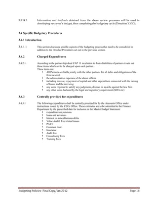 3.3.14.5      Information and feedback obtained from the above review processes will be used in
              developing next year’s budget, thus completing the budgetary cycle (Direction 3.3.5.3).


3.4 Specific Budgetary Procedures

3.4.1 Introduction

3.4.1.1       This section discusses specific aspects of the budgeting process that need to be considered in
              addition to the Detailed Procedures set out in the previous section.

3.4.2         Charged Expenditures

3.4.2.1       According to the partnership deed CAP 11 in relation to Rules liabilities of partners it sets out
              those items which are to be charged upon each partner..
              These items are:
                   All Partners are liable jointly with the other partners for all debts and obligations of the
                       firm incurred
                   the administrative expenses of the above offices
                   including interest, repayment of capital and other expenditure connected with the raising
                       of loans, and the servicing
                   any sums required to satisfy any judgments, decrees or awards against the law firm
                   any other sums declared by the legal and regulatory requirement.(KRA etc)

3.4.3         Centrally provided for expenditures

3.4.3.1       The following expenditures shall be centrally provided for by the Accounts Office under
              instructions issued by the CEOs Office. These estimates are to be submitted to the Finance
              Department by the prescribed date for inclusion in the Master Budget Statement:
                    expenditure on pensions
                    loans and advances
                    Interest on miscellaneous debts.
                    Value Added Tax related issues
                    PAYE
                    Common Cost
                    Insurance
                    Audit Fee
                    Consultancy Fees
                    Training Fees




Budgeting Policies- Final Copy/Jan 2012                                                                 Page 18
 
