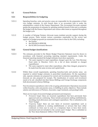 3.2           General Policies

3.2.1         Responsibilities for budgeting

3.2.1.1       Spending branches, units and practice areas are responsible for the preparation of their
              own budget estimates. In each branch there is an accountant who is under the
              administrative control of the Finance Department. This Accountant/Accounts assistant
              guides the preparation of estimates by spending (entities) branch/Units and co-ordinates
              the budget with the Finance Department and various other teams as required throughout
              the budget cycle.

3.2.1.2       A number of Sichangi Partners Advocate teams (entities) provide support during the
              budget process. These include various committees responsible for the review and
              approval of budget proposals (as nominated from time to time by the CEO), including:
                  the Partner
                  the FINANCE OFFICER
                  the SCASS Governance Resource

3.2.2         General budget classifications

3.2.2.1       The estimates provided in the Master Budget Projection Statement must be shown in
              accordance with financial accounting reporting standard requirements. Under the
              financial reporting standard the budget estimates must show separately:
                   The sums required to meet expenditure charged upon the Law Firm Revenue
                      Fund (refer to Direction 3.4.2.1. for a list of items included as charged
                      expenditures)
                   The sums required to meet other expenditure, other than charged, proposed to
                      be made from the same revenue and capital funds.

3.2.2.2       Within these overall requirements, spending branches/units and practice areas are
              required to submit budget estimates in prescribed classifications. On the expenditure
              side, separate estimates are prepared for current and investment expenditures. Separate
              forecasts are also prepared for receipts. The classification of current and investment
              needs to be sub -classified into their Kenya Shillings and Foreign Exchange components
              both denominated in Kenya Shillings.

3.2.2.3       Non-Investment expenditures refer to the on-going administrative Operations (recurrent)
              within branches, units and practice areas, in fulfilling its policy objectives. These include
              salaries and allowances of Partners, Associates, Legal Assistants, and paralegal staffs.

              There are two types of recurrent budget; permanent and temporary:
                  Permanent budget: these are recurrent expenditures that have previously been
                      approved and are continuing. These include permanent staffing establishments,
                      travelling, fixed allowances and contingent expenditure. This is submitted as the
                      ‘Part I’ budget
                  Temporary budget: these are new items of recurrent expenditure such as
                      temporary additions to existing establishments or services that have either
                      continued on from year to year on a temporary basis or have been newly
                      sanctioned and not included in the current year’s budget. This is submitted as
                      the ‘New Items Statement’ (NIS) or ‘Part II’ budget.


Budgeting Policies- Final Copy/Jan 2012                                                            Page 4
 