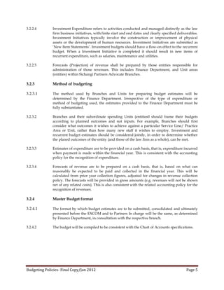 3.2.2.4       Investment Expenditure refers to activities conducted and managed distinctly as the law
              firm business initiatives, with finite start and end dates and clearly specified deliverables.
              Investment Initiatives typically involve the construction or improvement of physical
              assets or the development of human resources. Investment Initiatives are submitted as
              ‘New Item Statements’. Investment budgets should have a flow-on effect to the recurrent
              budget. When a Investment Initiative is completed it should result in new items of
              recurrent expenditure, such as salaries, maintenance and utilities.

3.2.2.5       Forecasts (Projection) of revenue shall be prepared by those entities responsible for
              administration of those revenues. This includes Finance Department, and Unit areas
              (entities) within Sichangi Partners Advocate Branches.

3.2.3         Method of budgeting

3.2.3.1       The method used by Branches and Units for preparing budget estimates will be
              determined by the Finance Department. Irrespective of the type of expenditure or
              method of budgeting used, the estimates provided to the Finance Department must be
              fully substantiated.

3.2.3.2       Branches and their subordinate spending Units (entities0 should frame their budgets
              according to planned outcomes and not inputs. For example, Branches should first
              consider what outcomes it wishes to achieve against a particular Service Line/ Practice
              Area or Unit, rather than how many new staff it wishes to employ. Investment and
              recurrent budget estimates should be considered jointly, in order to determine whether
              the planed outcomes of the entity (and those of the law firm as a whole), can be met.

3.2.3.3       Estimates of expenditure are to be provided on a cash basis, that is, expenditure incurred
              when payment is made within the financial year. This is consistent with the accounting
              policy for the recognition of expenditure.

3.2.3.4       Forecasts of revenue are to be prepared on a cash basis, that is, based on what can
              reasonably be expected to be paid and collected in the financial year. This will be
              calculated from prior year collection figures, adjusted for changes in revenue collection
              policy. The forecasts will be provided in gross amounts (e.g. revenues will not be shown
              net of any related costs). This is also consistent with the related accounting policy for the
              recognition of revenues.

3.2.4         Master Budget format

3.2.4.1       The format by which budget estimates are to be submitted, consolidated and ultimately
              presented before the EXCOM and to Partners In charge will be the same, as determined
              by Finance Department, in consultation with the respective branch.

3.2.4.2       The budget will be compiled to be consistent with the Chart of Accounts specifications.




Budgeting Policies- Final Copy/Jan 2012                                                             Page 5
 