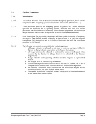 3.3           Detailed Procedures

3.3.1         Introduction

3.3.1.1       This section describes steps to be followed in the budgetary procedure, based on the
              components of the budgetary cycle as outlined in the Introduction (Direction 3.1.1.4).

3.3.1.2       These procedures refer to the budgeting process in general and, unless otherwise
              specified are applicable to all spending entities. Branches and units will ensure
              procedures for the collections of subsidiary details and the preparation and scrutiny of
              budget estimates are laid down in regulations of the law firm branches and units.

3.3.1.3       From time to time the Accounting Department will issue orders pertaining to budgetary
              procedures. These include specific orders for a financial year or a particular class of
              expenditure. Such instructions are to be followed in conjunction with the procedures
              contained in this Manual.

3.3.1.4       The following key controls are essential to the budgeting process:
                   all budget estimates for a branch or unit must be reviewed and signed off by the
                      Partner In charge before it is submitted to the Finance Department
                   all budget estimates for a branch or unit must be approved and signed off as
                      evidence by the Partner In Charge before it is submitted to the Finance
                      Department
                   budget estimates and supporting schedules must be prepared in a prescribed
                      format
                   the budgets must be authorised by the EXCOM
                   authorised budgets must be communicated to the FINANCE OFFICER so that a
                      complete record is maintained for verification and authorisation of payment
                   the Finance Department must communicate the authorized budgets to the
                      spending branches and units through release letters
                   The Branch Accountant/ Assistants for each entity (branch/units) must monitor
                      actual transactions against budget.




Budgeting Policies- Final Copy/Jan 2012                                                        Page 6
 