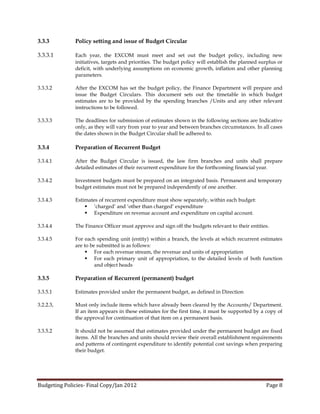3.3.3         Policy setting and issue of Budget Circular

3.3.3.1       Each year, the EXCOM must meet and set out the budget policy, including new
              initiatives, targets and priorities. The budget policy will establish the planned surplus or
              deficit, with underlying assumptions on economic growth, inflation and other planning
              parameters.

3.3.3.2       After the EXCOM has set the budget policy, the Finance Department will prepare and
              issue the Budget Circulars. This document sets out the timetable in which budget
              estimates are to be provided by the spending branches /Units and any other relevant
              instructions to be followed.

3.3.3.3       The deadlines for submission of estimates shown in the following sections are Indicative
              only, as they will vary from year to year and between branches circumstances. In all cases
              the dates shown in the Budget Circular shall be adhered to.

3.3.4         Preparation of Recurrent Budget

3.3.4.1       After the Budget Circular is issued, the law firm branches and units shall prepare
              detailed estimates of their recurrent expenditure for the forthcoming financial year.

3.3.4.2       Investment budgets must be prepared on an integrated basis. Permanent and temporary
              budget estimates must not be prepared independently of one another.

3.3.4.3       Estimates of recurrent expenditure must show separately, within each budget:
                   ‘charged’ and ‘other than charged’ expenditure
                   Expenditure on revenue account and expenditure on capital account.

3.3.4.4       The Finance Officer must approve and sign off the budgets relevant to their entities.

3.3.4.5       For each spending unit (entity) within a branch, the levels at which recurrent estimates
              are to be submitted is as follows:
                    For each revenue stream, the revenue and units of appropriation
                    For each primary unit of appropriation, to the detailed levels of both function
                       and object heads

3.3.5         Preparation of Recurrent (permanent) budget

3.3.5.1       Estimates provided under the permanent budget, as defined in Direction

3.2.2.3,      Must only include items which have already been cleared by the Accounts/ Department.
              If an item appears in these estimates for the first time, it must be supported by a copy of
              the approval for continuation of that item on a permanent basis.

3.3.5.2       It should not be assumed that estimates provided under the permanent budget are fixed
              items. All the branches and units should review their overall establishment requirements
              and patterns of contingent expenditure to identify potential cost savings when preparing
              their budget.




Budgeting Policies- Final Copy/Jan 2012                                                           Page 8
 