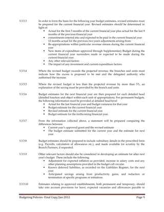 3.3.5.3       In order to form the basis for the following year budget estimates, revised estimates must
              be prepared for the current financial year. Revised estimates should be determined in
              light of:
                   Actual for the first 3 months of the current financial year plus actual for the last 9
                        months of the previous financial year
                   commitments entered into and expected to be paid in the current financial year
                        12 months actual for the previous two years adjustments arising from:
                   Re-appropriations within particular revenue stream during the current financial
                        year
                   New items of expenditure approved through Supplementary Budget during the
                        current financial year surrenders made or expected to be made during the
                        current financial year.
                   Any other relevant factors
                   The impact of any investment and current expenditure factors.

3.3.5.4       Where the revised budget exceeds the projected revenue, the branches and units must
              indicate how the excess is proposed to be met and the delegated authority who
              authorised the increase.

3.3.5.5       Where the revised budget is less than the projected revenue by more than 5%, an
              explanation of the saving must be provided by the branch and units.

3.3.5.6       Budget estimates for the next financial year are then prepared for each detailed head
              (detailed function and object within each unit of appropriation). For permanent budgets,
              the following information must be provided at detailed head level:
                    Actual for the last financial year and budget variances for that year
                    Budget estimate for the current financial year
                    Revised estimate for the current financial year
                    Budget estimate for the forthcoming financial year.

3.3.5.7       From the information collected above, a statement will be prepared comparing the
              differences between:
                   Current year’s approved grant and the revised estimate
                   The budget estimate submitted for the current year and the estimate for next
                      year.

3.3.5.8       Budget estimates should be prepared to include subsidiary details in the prescribed form
              (e.g. Payrolls, calculation of allowances etc.), and made available for scrutiny by the
              Branch Partners, if requested.

3.3.5.9       Other relevant factors should also be considered in developing an estimate for after next
              year’s budget. These include the following:
                   Adjustment for expected inflation as provided, increase in salary costs and any
                      other planning assumptions provided in the budget call circular.
                   Known deferred liabilities, as recorded on the Liabilities Register, for the next
                      year.
                   Anticipated savings arising from productivity gains, and reduction or
                      termination of specific programs or initiatives.

3.3.5.10      Estimates relating to approved establishments, both permanent and temporary, should
              take into account provisions for leave, expected vacancies and allowances payable to


Budgeting Policies- Final Copy/Jan 2012                                                           Page 9
 