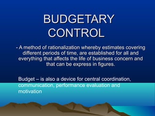 BUDGETARYBUDGETARY
CONTROLCONTROL
- A method of rationalization whereby estimates covering- A method of rationalization whereby estimates covering
different periods of time, are established for all anddifferent periods of time, are established for all and
everything that affects the life of business concern andeverything that affects the life of business concern and
that can be express in figures.that can be express in figures.
Budget – is also a device for central coordination,
communication, performance evaluation and
motivation
 