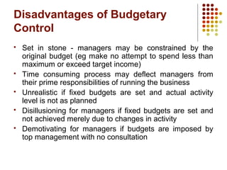 Disadvantages of Budgetary
Control
 Set in stone - managers may be constrained by the
original budget (eg make no attempt to spend less than
maximum or exceed target income)
 Time consuming process may deflect managers from
their prime responsibilities of running the business
 Unrealistic if fixed budgets are set and actual activity
level is not as planned
 Disillusioning for managers if fixed budgets are set and
not achieved merely due to changes in activity
 Demotivating for managers if budgets are imposed by
top management with no consultation
 