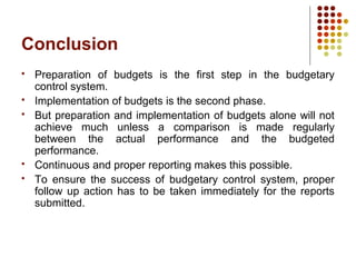 Conclusion
 Preparation of budgets is the first step in the budgetary
control system.
 Implementation of budgets is the second phase.
 But preparation and implementation of budgets alone will not
achieve much unless a comparison is made regularly
between the actual performance and the budgeted
performance.
 Continuous and proper reporting makes this possible.
 To ensure the success of budgetary control system, proper
follow up action has to be taken immediately for the reports
submitted.
 