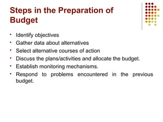 Steps in the Preparation of
Budget
 Identify objectives
 Gather data about alternatives
 Select alternative courses of action
 Discuss the plans/activities and allocate the budget.
 Establish monitoring mechanisms.
 Respond to problems encountered in the previous
budget.
 