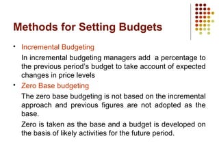 Methods for Setting Budgets
 Incremental Budgeting
In incremental budgeting managers add a percentage to
the previous period’s budget to take account of expected
changes in price levels
 Zero Base budgeting
The zero base budgeting is not based on the incremental
approach and previous figures are not adopted as the
base.
Zero is taken as the base and a budget is developed on
the basis of likely activities for the future period.
 
