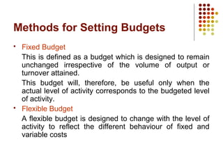 Methods for Setting Budgets
 Fixed Budget
This is defined as a budget which is designed to remain
unchanged irrespective of the volume of output or
turnover attained.
This budget will, therefore, be useful only when the
actual level of activity corresponds to the budgeted level
of activity.
 Flexible Budget
A flexible budget is designed to change with the level of
activity to reflect the different behaviour of fixed and
variable costs
 