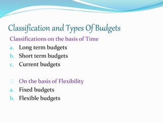 Classification and Types Of Budgets 
Classifications on the basis of Time 
a. Long term budgets 
b. Short term budgets 
c. Current budgets 
On the basis of Flexibility 
a. Fixed budgets 
b. Flexible budgets 
 