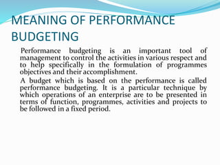 MEANING OF PERFORMANCE 
BUDGETING 
Performance budgeting is an important tool of 
management to control the activities in various respect and 
to help specifically in the formulation of programmes 
objectives and their accomplishment. 
A budget which is based on the performance is called 
performance budgeting. It is a particular technique by 
which operations of an enterprise are to be presented in 
terms of function, programmes, activities and projects to 
be followed in a fixed period. 
 