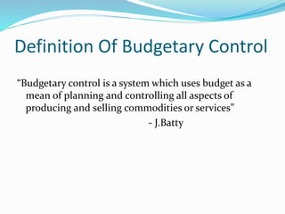 Definition Of Budgetary Control 
“Budgetary control is a system which uses budget as a 
mean of planning and controlling all aspects of 
producing and selling commodities or services” 
- J.Batty 
 