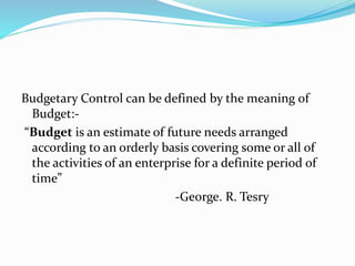 Budgetary Control can be defined by the meaning of 
Budget:- 
“Budget is an estimate of future needs arranged 
according to an orderly basis covering some or all of 
the activities of an enterprise for a definite period of 
time” 
-George. R. Tesry 
 