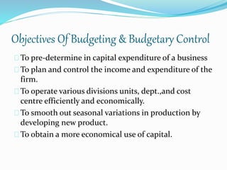Objectives Of Budgeting & Budgetary Control 
To pre-determine in capital expenditure of a business 
To plan and control the income and expenditure of the 
firm. 
To operate various divisions units, dept.,and cost 
centre efficiently and economically. 
To smooth out seasonal variations in production by 
developing new product. 
To obtain a more economical use of capital. 
 