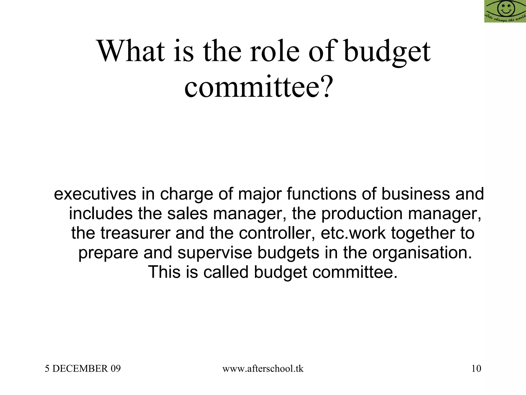 What is the role of budget committee?  executives in charge of major functions of business and includes the sales manager, the production manager, the treasurer and the controller, etc.work together to  prepare and supervise budgets in the organisation. This is called budget committee.  