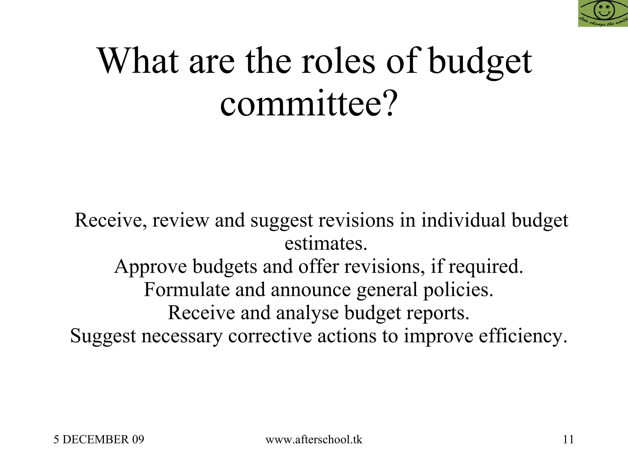 What are the roles of budget committee?  Receive, review and suggest revisions in individual budget estimates.  Approve budgets and offer revisions, if required.  Formulate and announce general policies.  Receive and analyse budget reports.  Suggest necessary corrective actions to improve efficiency.  