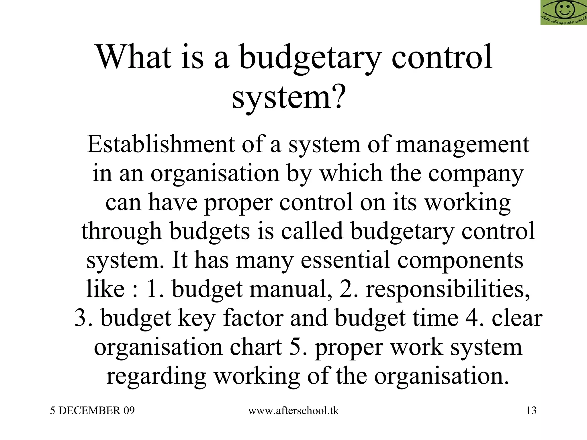 What is a budgetary control system?  Establishment of a system of management in an organisation by which the company can have proper control on its working through budgets is called budgetary control system. It has many essential components  like : 1. budget manual, 2. responsibilities, 3. budget key factor and budget time 4. clear organisation chart 5. proper work system regarding working of the organisation. 