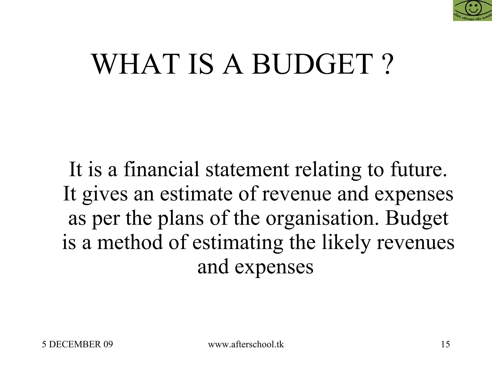 WHAT IS A BUDGET ?  It is a financial statement relating to future. It gives an estimate of revenue and expenses as per the plans of the organisation. Budget is a method of estimating the likely revenues and expenses  