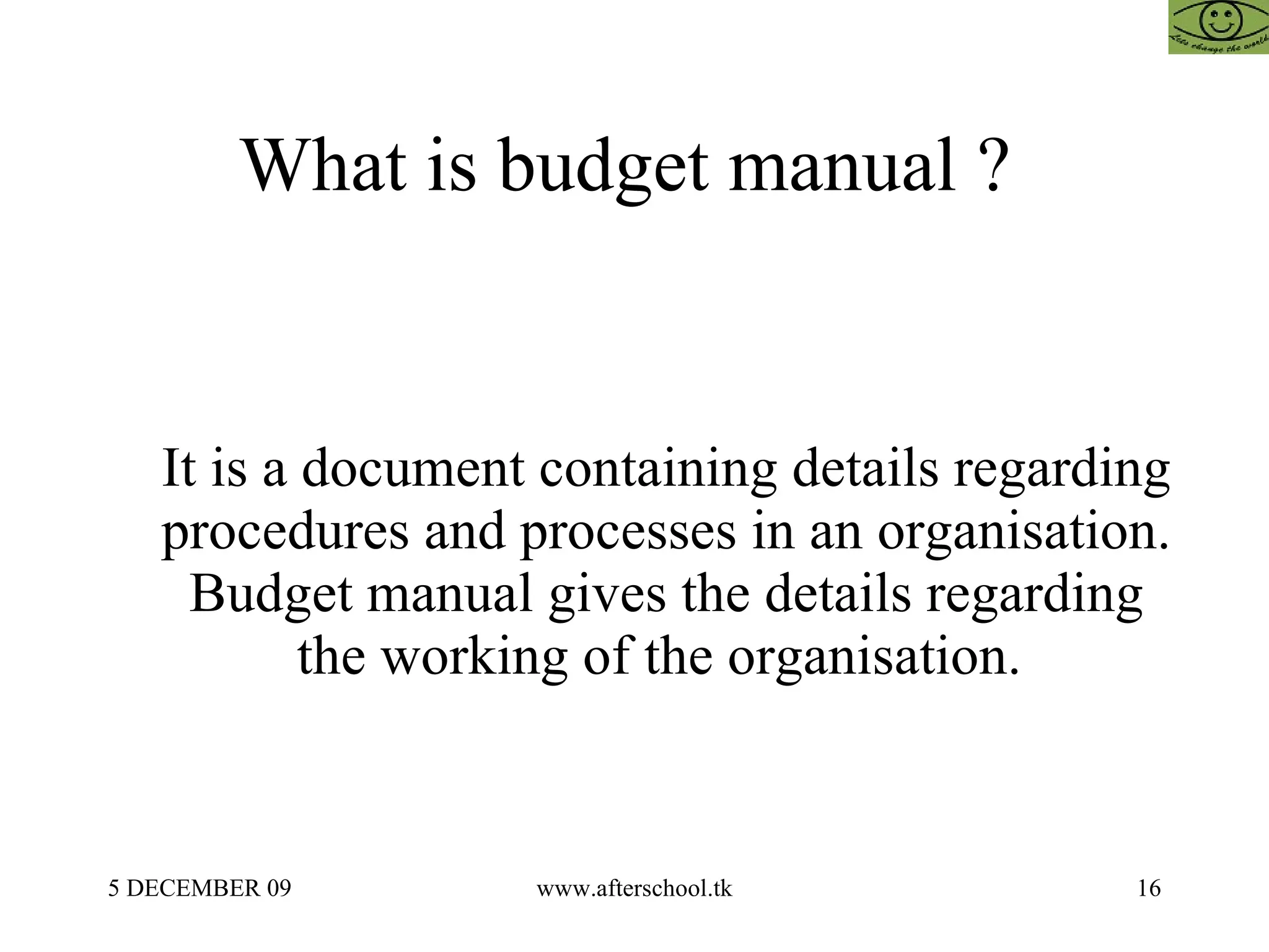 What is budget manual ?  It is a document containing details regarding procedures and processes in an organisation. Budget manual gives the details regarding the working of the organisation.  