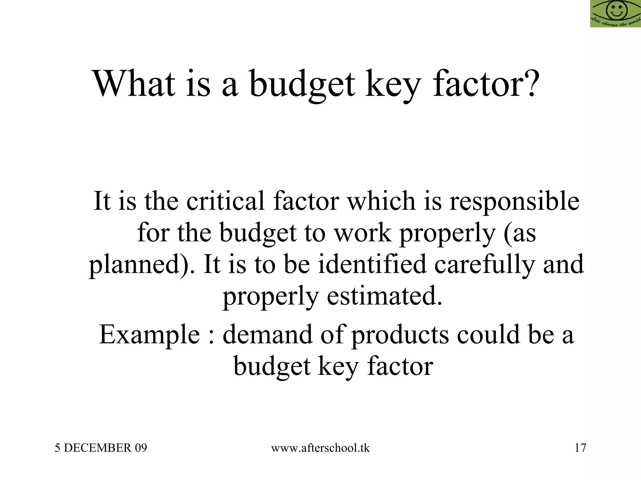 What is a budget key factor?  It is the critical factor which is responsible for the budget to work properly (as planned). It is to be identified carefully and properly estimated.  Example : demand of products could be a budget key factor  
