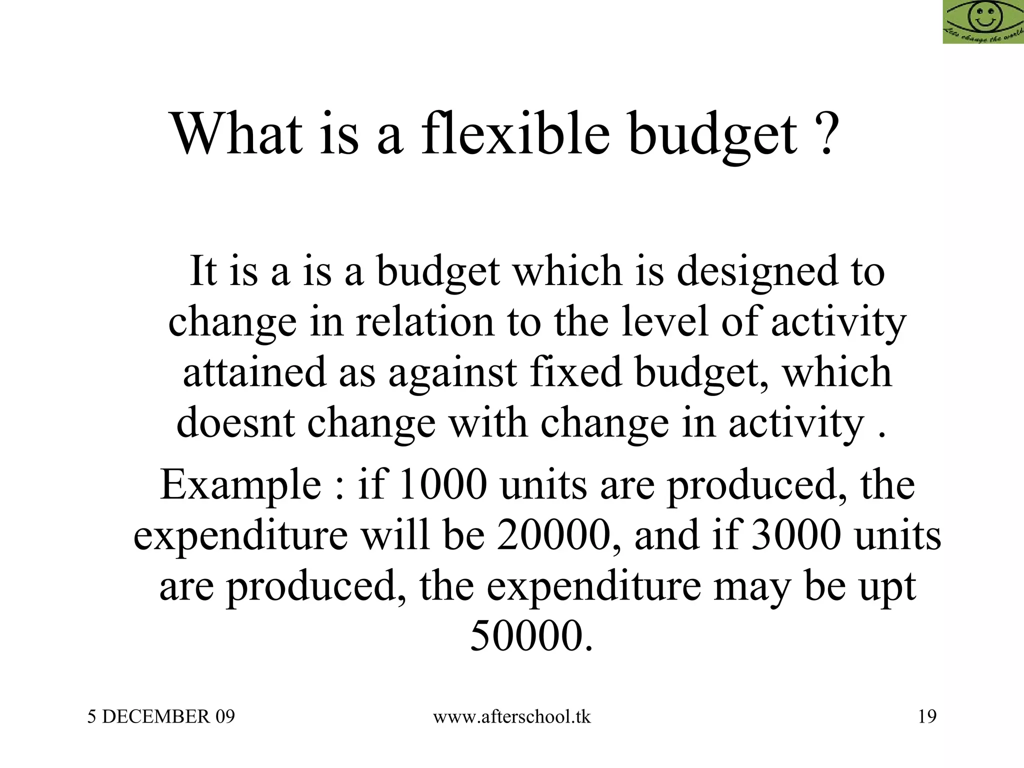 What is a flexible budget ?  It is a is a budget which is designed to change in relation to the level of activity attained as against fixed budget, which doesnt change with change in activity .  Example : if 1000 units are produced, the expenditure will be 20000, and if 3000 units are produced, the expenditure may be upt 50000.  