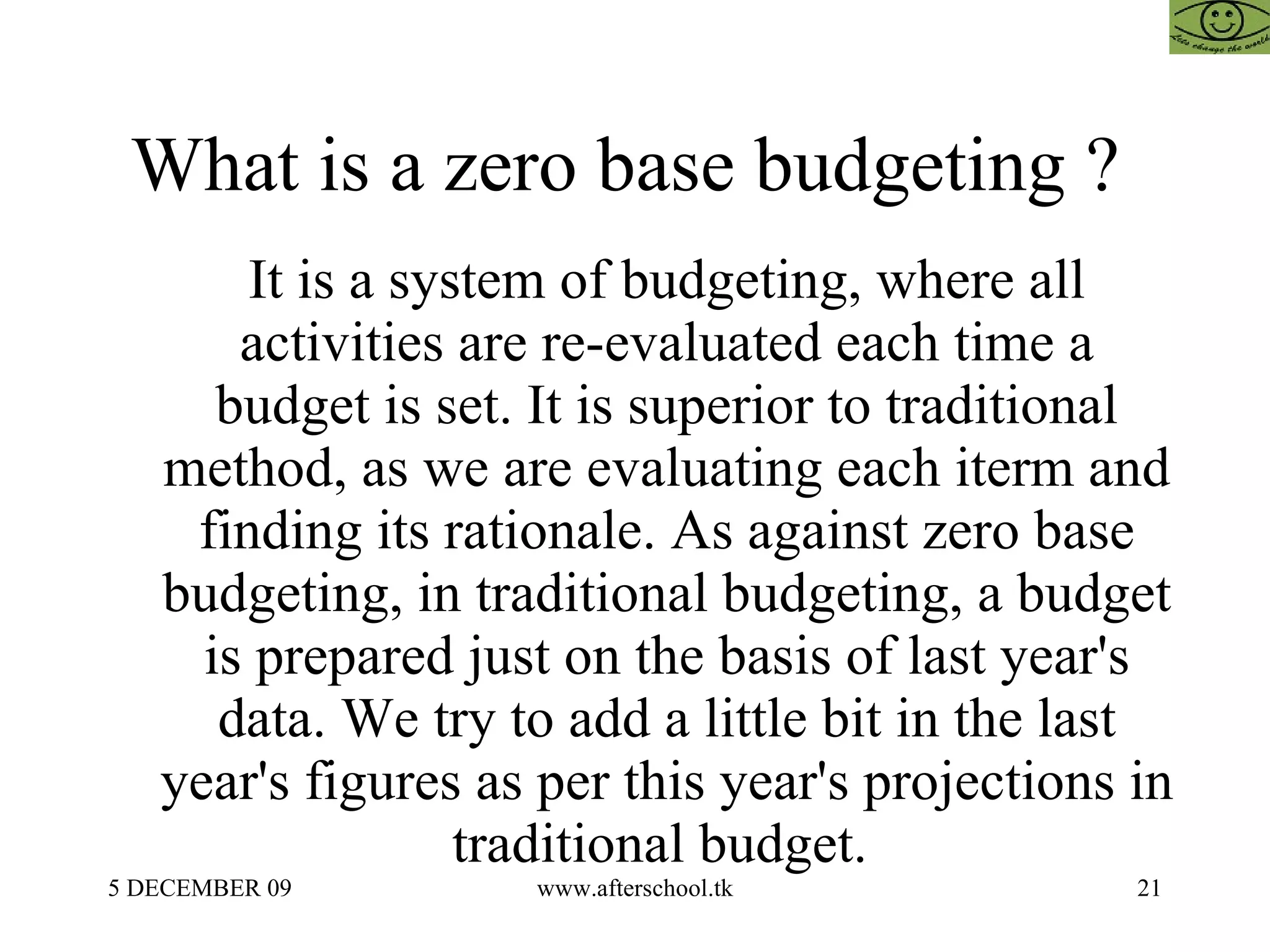 What is a zero base budgeting ?  It is a system of budgeting, where all activities are re-evaluated each time a budget is set. It is superior to traditional method, as we are evaluating each iterm and finding its rationale. As against zero base budgeting, in traditional budgeting, a budget is prepared just on the basis of last year's data. We try to add a little bit in the last year's figures as per this year's projections in traditional budget.  